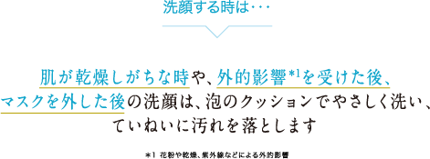 洗顔するときは…肌が乾燥しがちな時や、外的影響を受けた後、マスクを外した後の洗顔は、泡のクッションでやさしく洗い、ていねいに汚れを落とします