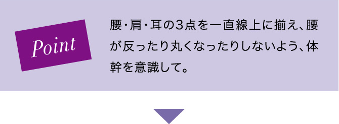 Point 腰・肩・耳の3点を一直線上に揃え、腰が反ったり丸くなったりしないよう、体幹を意識して。