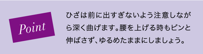 Point ひざは前に出すぎないよう注意しながら深く曲げます。腰を上げる時もピンと伸ばさず、ゆるめたままにしましょう。