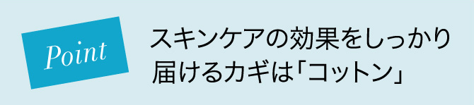 Point スキンケアの効果をしっかり届けるカギは「コットン」