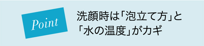 Point 洗顔時は「泡立て方」と「水の温度」がカギ