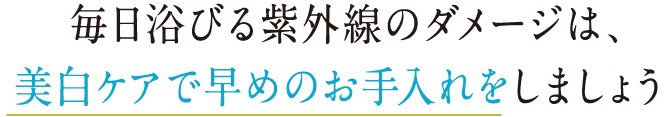 毎日浴びる紫外線のダメージは、 美白ケアで早めのお手入れをしましょう