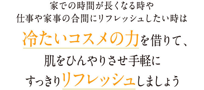 家での時間が長くなる時や 仕事や家事の合間にリフレッシュしたい時は冷たいコスメの力を借りて、 肌をひんやりさせ手軽に すっきりリフレッシュしましょう