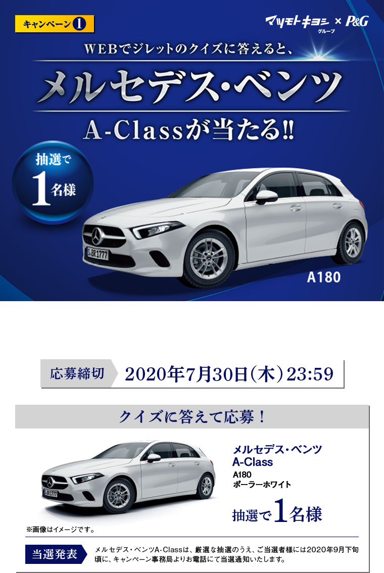 マツモトキヨシグループ×P&G™ キャンペーン1 WEBでジレットのクイズに答えると、メルセデス･ベンツA-Class A180 ポーラーホワイトが当たる! 抽選で1名様 ※賞品画像はイメージです。※自動車税・登録諸費用等はご当選者様のご負担になります。 ※オプションの追加・変更は出来かねます。 ※賞品のデザイン・色・仕様などは変更になる場合があります。 ※当選の権利を他人に譲渡ならびに換金することはできません。 応募締切：2020年7月30日（木）23:59 当選発表：メルセデス・ベンツA-Classは、厳選な抽選のうえ、ご当選者様には2020年9月下旬頃に、キャンペーン事務局よりお電話にて当選通知いたします。