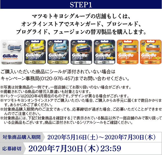 STEP1 マツモトキヨシグループの店舗もしくは、オンラインストアでスキンガード、プロシールド、プログライド、フュージョンの替刃製品を購入します。ご購入いただいた商品にシールが添付されていない場合はキャンペーン事務局(0120-976-457)までお問い合わせください。※写真は対象商品の一例です。一部店舗にてお取り扱いのない場合がございます。※掲載されている商品の替刃入数違いも対象となります。※パッケージは2020年4月現在のものです。デザインが異なる場合がございます。※マツモトキヨシオンラインストアでご購入いただいた場合、ご購入からお手元に届くまで数日かかります。あらかじめご了承ください。※対象商品購入期間内のご注文であっても、応募締切が過ぎた場合、ご応募いただくことができませんのでご注意ください。※対象商品には、下記「対象商品を確認する」で表示されている製品以外で一部店舗のみで取り扱っている企画品もございます。商品に添付されているシリアルシールをご確認ください。対象商品購入期間：2020年5月16日(土)～2020年7月30日（木）応募締切：2020年7月30日（木） 23:59