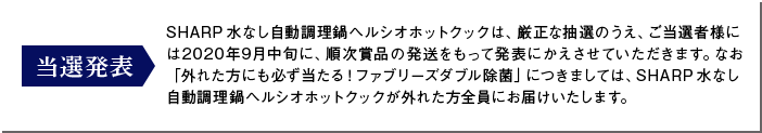 当選発表：SHARP水なし自動調理鍋ヘルシオホットクックは、厳正な抽選のうえ、ご当選者様には2020年9月中旬に、順次賞品の発送をもって発表にかえさせていただきます。なお「外れた方にも必ず当たる！ファブリーズダブル除菌」につきましては、SHARP水なし自動調理鍋ヘルシオホットクックが外れた方全員にお届けいたします。