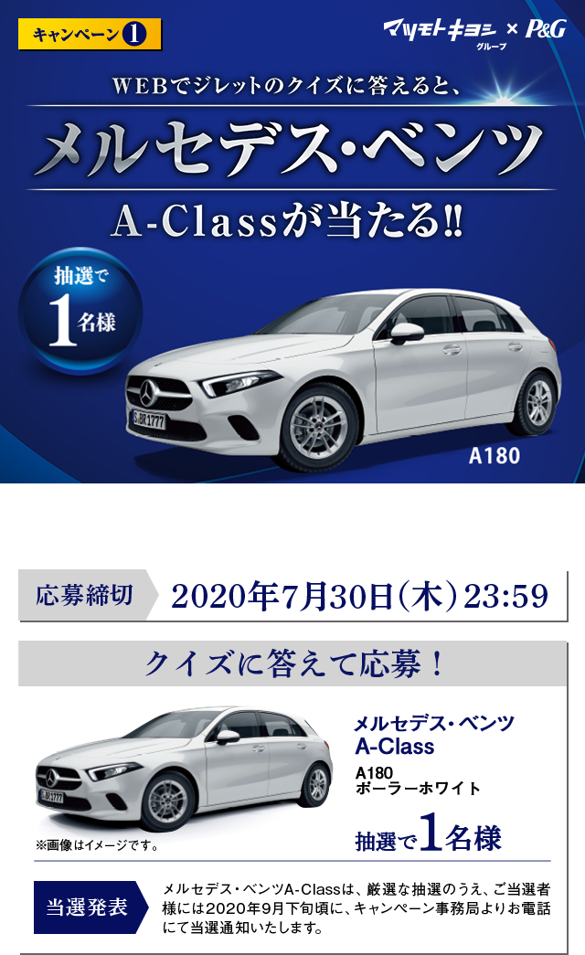 マツモトキヨシグループ×P&G™ キャンペーン1 WEBでジレットのクイズに答えると、メルセデス･ベンツA-Class A180ポーラーホワイトが当たる! 抽選で1名様 ※賞品画像はイメージです。※自動車税・登録諸費用等はご当選者様のご負担になります。 ※オプションの追加・変更は出来かねます。 ※賞品のデザイン・色・仕様などは変更になる場合があります。 ※当選の権利を他人に譲渡ならびに換金することはできません。 応募締切：2020年7月30日（木） 23:59 当選発表：メルセデス・ベンツA-Classは、厳選な抽選のうえ、ご当選者様には2020年9月下旬頃に、キャンペーン事務局よりお電話にて当選通知いたします。