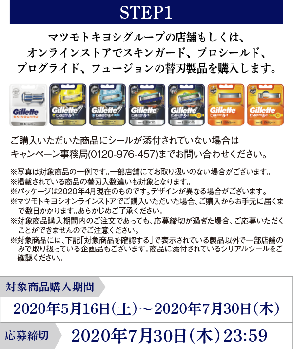 STEP1 マツモトキヨシグループの店舗もしくは、オンラインストアでスキンガード、プロシールド、プログライド、フュージョンの替刃製品を購入します。ご購入いただいた商品にシールが添付されていない場合はキャンペーン事務局(0120-976-457)までお問い合わせください。※写真は対象商品の一例です。一部店舗にてお取り扱いのない場合がございます。※掲載されている商品の替刃入数違いも対象となります。※パッケージは2020年4月現在のものです。デザインが異なる場合がございます。※マツモトキヨシオンラインストアでご購入いただいた場合、ご購入からお手元に届くまで数日かかります。あらかじめご了承ください。※対象商品購入期間内のご注文であっても、応募締切が過ぎた場合、ご応募いただくことができませんのでご注意ください。※対象商品には、下記「対象商品を確認する」で表示されている製品以外で一部店舗のみで取り扱っている企画品もございます。商品に添付されているシリアルシールをご確認ください。対象商品購入期間：2020年5月16日(土)～2020年7月30日（木）応募締切：2020年7月30日（木） 23:59