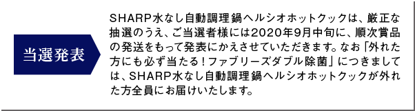 SHARP水なし自動調理鍋ヘルシオホットクックは、厳正な抽選のうえ、ご当選者様には2020年9月中旬に、順次賞品の発送をもって発表にかえさせていただきます。なお「外れた方にも必ず当たる！ファブリーズダブル除菌」につきましては、SHARP水なし自動調理鍋ヘルシオホットクックが外れた方全員にお届けいたします。