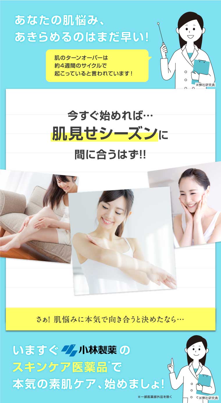 あなたの肌悩み、あきらめるのはまだ早い！今すぐ始めれば・・・肌見せシーズンに間に合うはず！！いますぐ小林製薬のスキンケア医薬品で本気の素肌ケア、始めましょ！