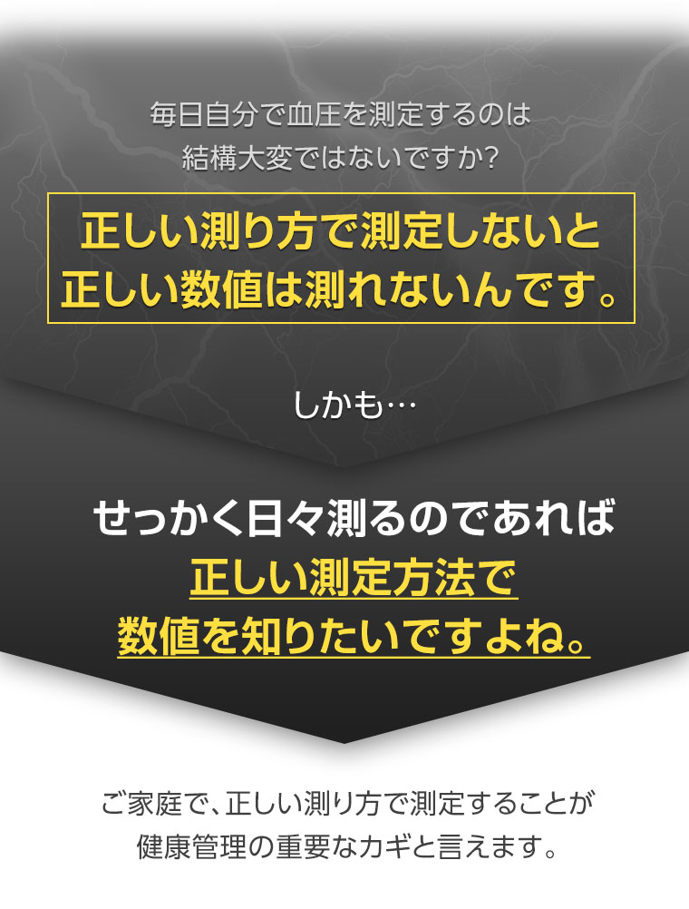 毎日自分で血圧を測定するのは結構大変ではないですか？正しい測り方で測定しないと正しい数値は測れないんです。しかも…せっかく日々測るのであれば正しい測定方法で数値を知りたいですよね。ご家庭で、正しい測り方で測定することが健康管理の重要なカギと言えます。