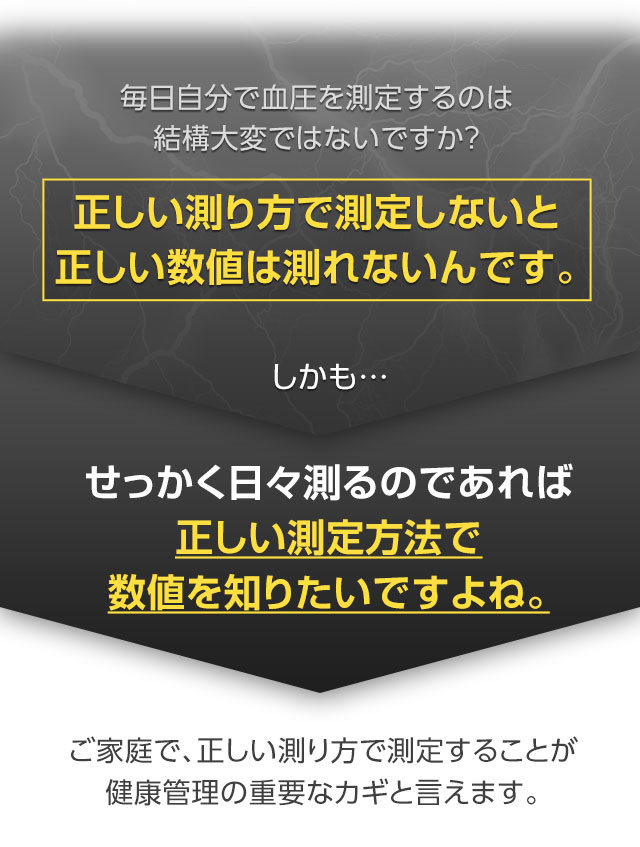 毎日自分で血圧を測定するのは結構大変ではないですか？正しい測り方で測定しないと正しい数値は測れないんです。しかも…せっかく日々測るのであれば正しい測定方法で数値を知りたいですよね。ご家庭で、正しい測り方で測定することが健康管理の重要なカギと言えます。