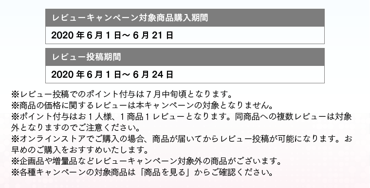 レビューキャンペーン対象商品購入期間:2019/11/21～2019/12/15 レビュー投稿期間：2019/11/21～2019/12/18 ※レビュー投稿でのポイント付与は 1月中旬頃となります。※商品の価格に関するレビューは本キャンペーンの対象となりません。※ポイント付与はお1人様、1商品１レビューとなります。同商品への複数レビューは対象外となりますのでご注意ください。※オンラインストアでご購入の場合、商品が届いてからレビュー投稿が可能になります。お早めのご購入をおすすめいたします。※企画品や増量品などレビューキャンペーン対象外の商品がございます。※各種キャンペーンの対象商品は「商品を見る」からご確認ください。