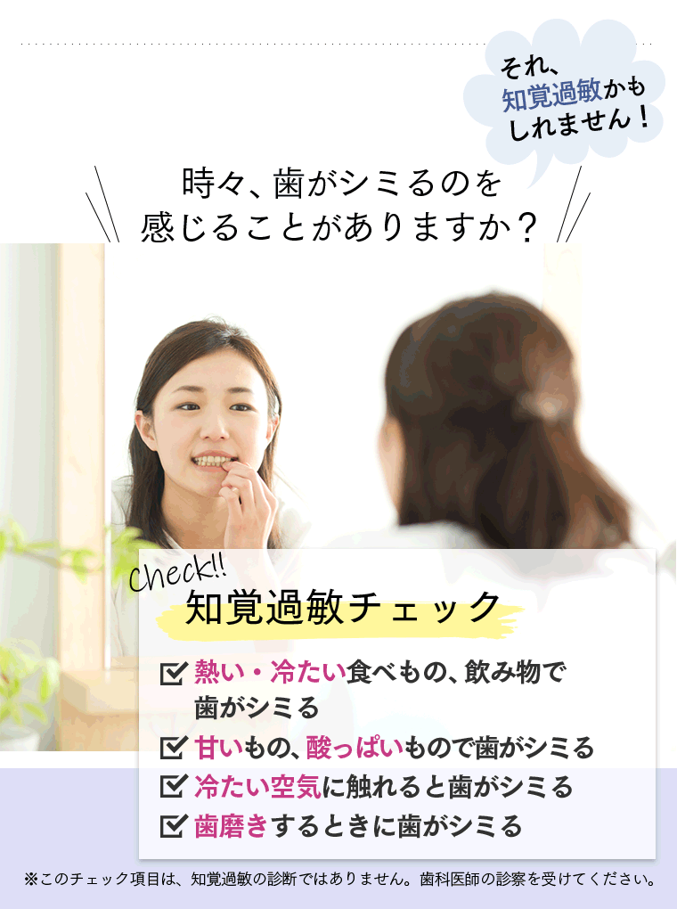 時々、歯がしみるのを感じることがありますか？　それ、知覚過敏かもしれません！　Check！知覚過敏チェック　・熱い食べ物、飲み物で歯がシミる・甘いもの、酸っぱいもので歯がシミる・冷たい空気に触れると歯がシミる・歯磨きするときに歯がシミる　※このチェック項目は、知覚過敏の診断ではありません。歯科医師の診断を受けてください。
