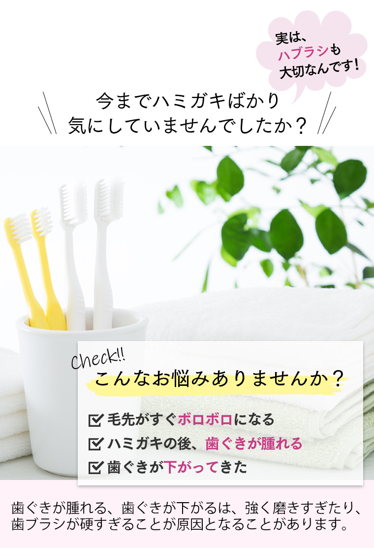 実は、ハブラシも大切なんです！今までハミガキばかり気にしていませんでしたか？check!こんなお悩みありませんか？毛先がすぐボロボロになる。歯磨きの後、歯茎が腫れる。歯茎が下がってきた。歯ぐきがはれる、歯ぐきがさがるは、強く磨きすぎや歯ブラシが硬いことによるものが原因とされています！