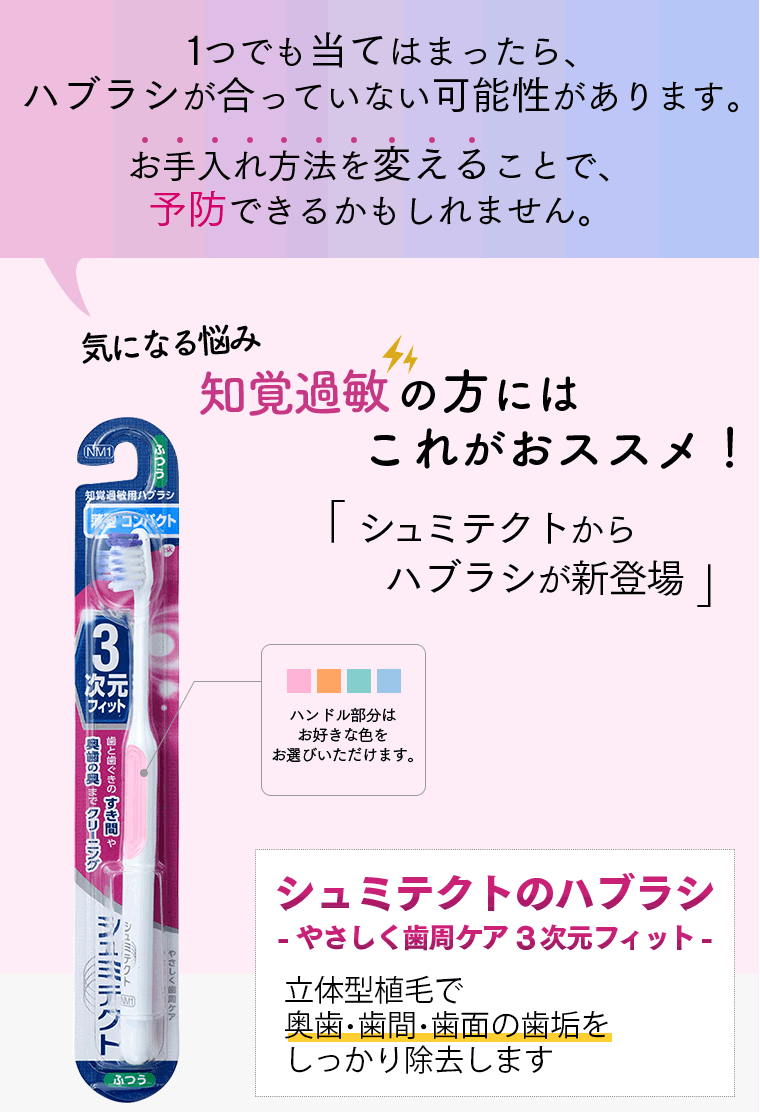 １つでも当てはまったら、ハブラシが合っていない可能性があります。お手入れ方法を変えることで、予防できるかもしれません。少しでも改善したい。知覚過敏の方にはこれがおススメ！「シュミテクトからハブラシが新登場」ハンドル部分はお好きな色をお選びいただけます。シュミテクトのハブラシ-やさしく歯周ケア3次元フィット-　新立体型植毛で奥歯・歯間・歯面の歯垢をしっかり除去します