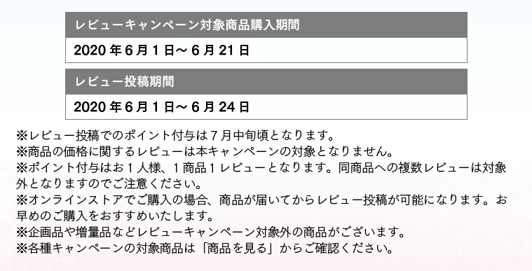 レビューキャンペーン対象商品購入期間:2019/11/21～2019/12/15 レビュー投稿期間：2019/11/21～2019/12/18 ※レビュー投稿でのポイント付与は 1月中旬頃となります。※商品の価格に関するレビューは本キャンペーンの対象となりません。※ポイント付与はお1人様、1商品１レビューとなります。同商品への複数レビューは対象外となりますのでご注意ください。※オンラインストアでご購入の場合、商品が届いてからレビュー投稿が可能になります。お早めのご購入をおすすめいたします。※企画品や増量品などレビューキャンペーン対象外の商品がございます。※各種キャンペーンの対象商品は「商品を見る」からご確認ください。