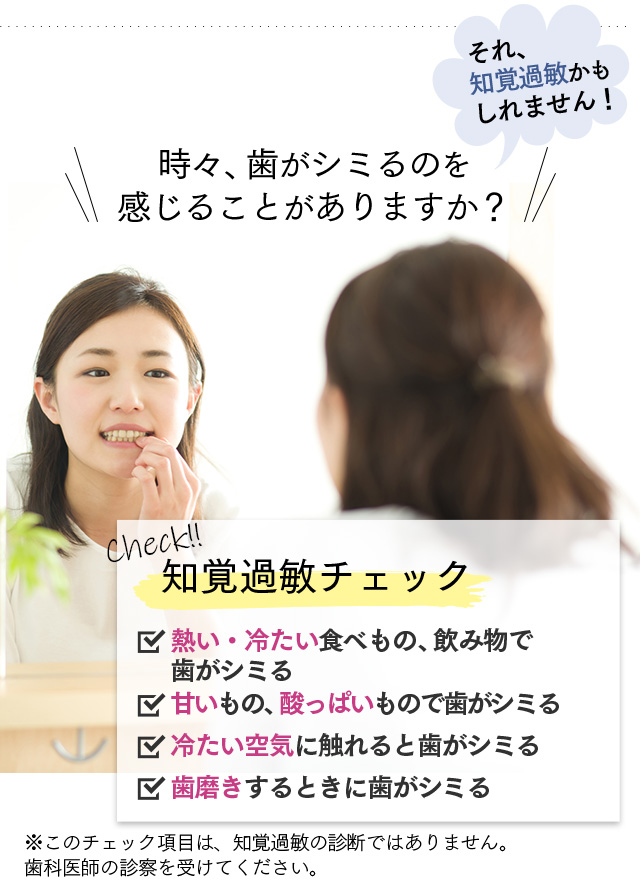 時々、歯がしみるのを感じることがありますか？　それ、知覚過敏かもしれません！　Check！知覚過敏チェック　・熱い食べ物、飲み物で歯がシミる・甘いもの、酸っぱいもので歯がシミる・冷たい空気に触れると歯がシミる・歯磨きするときに歯がシミる　※このチェック項目は、知覚過敏の診断ではありません。歯科医師の診断を受けてください。