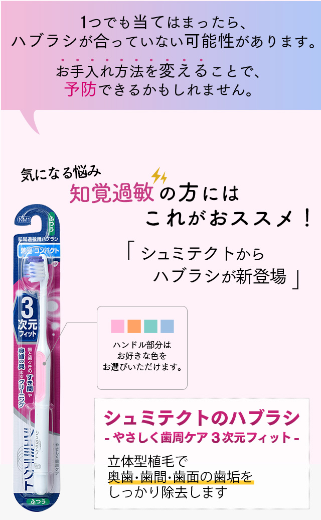 １つでも当てはまったら、ハブラシが合っていない可能性があります。お手入れ方法を変えることで、予防できるかもしれません。少しでも改善したい。知覚過敏の方にはこれがおススメ！「シュミテクトからハブラシが新登場」ハンドル部分はお好きな色をお選びいただけます。シュミテクトのハブラシ-やさしく歯周ケア3次元フィット-　新立体型植毛で奥歯・歯間・歯面の歯垢をしっかり除去します