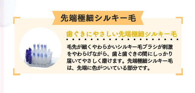 極細シルキー毛「歯ぐきにやさしい先端極細シルキー毛」毛先が細くやわらかいシルキー毛ブラシが刺激をやわらげながら、歯と歯ぐきの間にしっかり届いてやさしく磨けます。