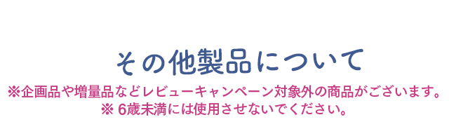 その他の製品について　※企画品や増量品などレビューキャンペーン対象外の商品がございます　※6歳未満には使用させないでください。6