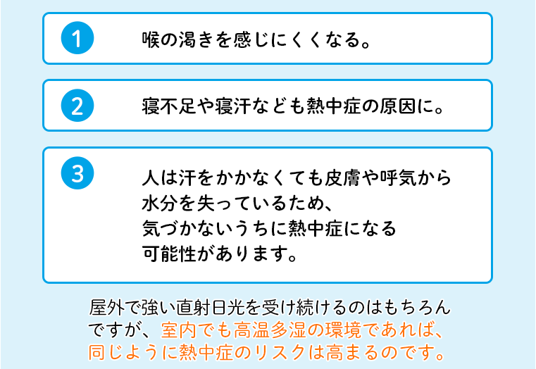 1 喉の乾きを感じにくくなる。 2 寝不足や寝汗なども熱中症の原因に。 3 人は汗をかかなくても皮膚や呼気から水分を失っているため、気づかないうちに熱中症になる可能性があります。屋外で強い直射日光を受け続けるのはもちろんですが、室内でも高温多湿の環境であれば、同じように熱中症のリスクは高まるのです。