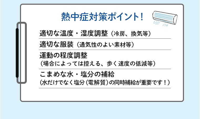 熱中症対策ポイント！適切な温度・湿度調整（冷房、換気等）適切な服装（通気性のよい素材等）運動の程度調整（場合によっては控える、歩く速度の低減等）こまめな水・塩分の補給（水だけでなく塩分（電解質）の同時補給が重要です！）