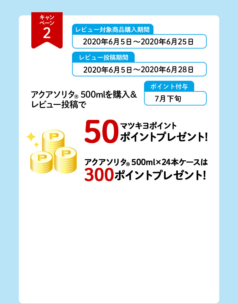 キャンペーン2 レビュー対象商品購入期間 2020年6月5日～2020年6月25日 レビュー投稿期間 2020年6月5日～2020年6月28日 ポイント付与 7月下旬 アクアソリタ（R）500mlを購入＆レビュー投稿で マツキヨポイント50ポイントプレゼント！ アクアソリタ（R）500ml×24本ケースは300ポイントプレゼント！