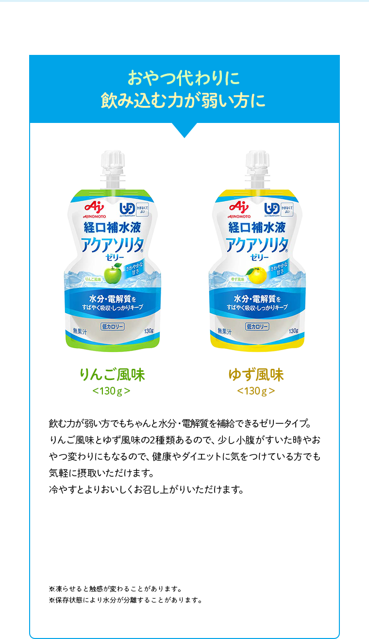 おやつ代わりに飲み込む力が弱い方に りんご風味 130g ゆず風味 130g 飲む力が弱い方でもちゃんと水分・電解質を補給できるゼリータイプ。りんご風味とゆず風味の2種類あるので、少し小腹がすいた時やおやつ変わりにもなるので、健康やダイエットに気をつけている方でも気軽に摂取いただけます。冷やすとよりおいしくお召し上がりいただけます。※凍らせると触感が変わることがあります。※保存状態により水分が分離することがあります。