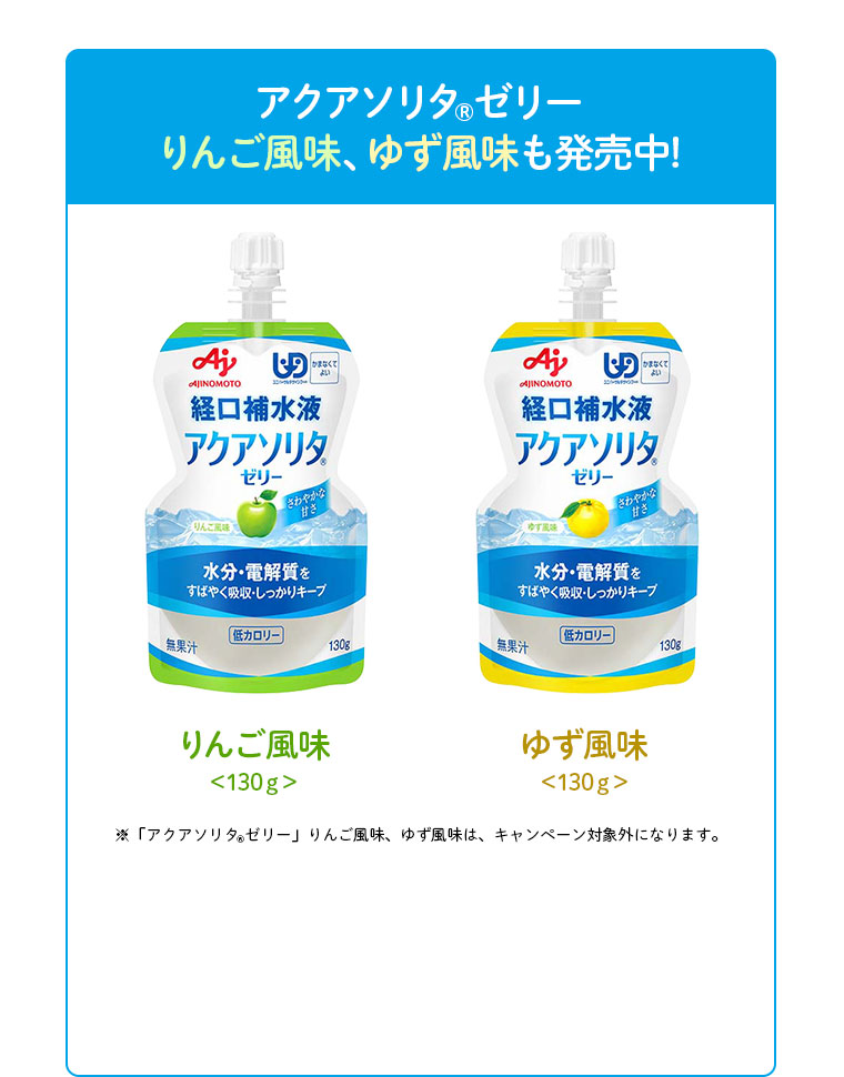 アクアソリタ(R) ゼリー りんご風味、ゆず風味も発売中！ りんご風味 <130g> ゆず風味 <130g> ※「アクアソリタ(R)ゼリー」りんご風味、ゆず風味は、キャンペーン対象外です。