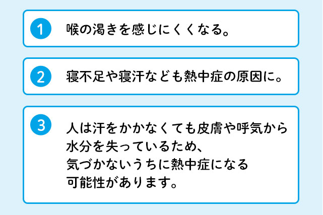 1 喉の乾きを感じにくくなる。 2 寝不足や寝汗なども熱中症の原因に。 3 人は汗をかかなくても皮膚や呼気から水分を失っているため、気づかないうちに熱中症になる可能性があります。