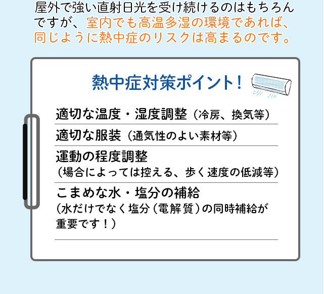 屋外で強い直射日光を受け続けるのはもちろんですが、室内でも高温多湿の環境であれば、同じように熱中症のリスクは高まるのです。熱中症対策ポイント！適切な温度・湿度調整（冷房、換気等）適切な服装（通気性のよい素材等）運動の程度調整（場合によっては控える、歩く速度の低減等）こまめな水・塩分の補給（水だけでなく塩分（電解質）の同時補給が重要です！）