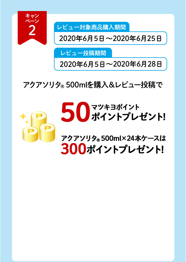 キャンペーン2 レビュー対象商品購入期間 2020年6月5日～2020年6月25日 レビュー投稿期間 2020年6月5日～2020年6月28日 ポイント付与 7月下旬 アクアソリタ（R）500mlを購入＆レビュー投稿で マツキヨポイント50ポイントプレゼント！ アクアソリタ（R）500ml×24本ケースは300ポイントプレゼント！