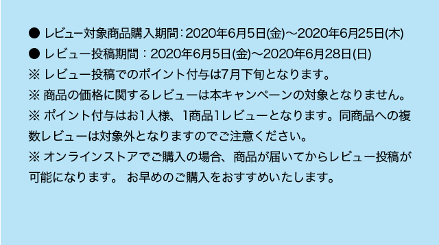 ● レビュー対象商品購入期間：2020年6月5日（金）～2020年6月25日（木） ● レビュー投稿期間：2020年6月5日（金）～2020年6月28日（日） ※ レビュー投稿でのポイント付与は7月下旬となります。 ※ 商品の価格に関するレビューは本キャンペーンの対象となりません。 ※ ポイント付与はお1人様、1商品1レビューとなります。同商品への複数レビューは対象外となりますのでご注意ください。 ※ オンラインストアでご購入の場合、商品が届いてからレビュー投稿が可能になります。 お早めのご購入をおすすめいたします。