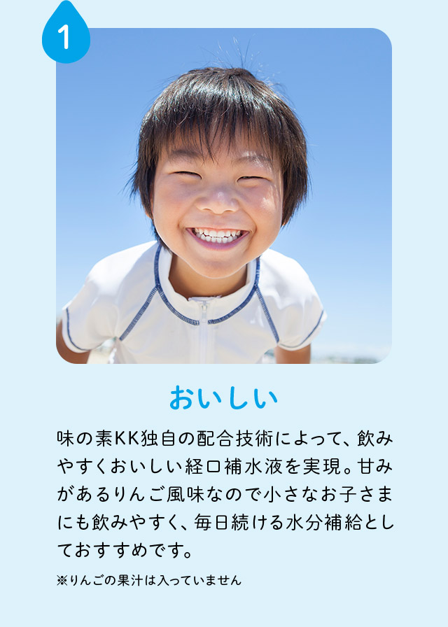 1 おいしい 味の素KK独自の配合技術によって、飲みやすくおいしい経口補水液を実現。甘みがあるりんご風味なので小さなお子さまにも飲みやすく、毎日続ける水分補給としておすすめです。 ※りんごの果汁は入っていません