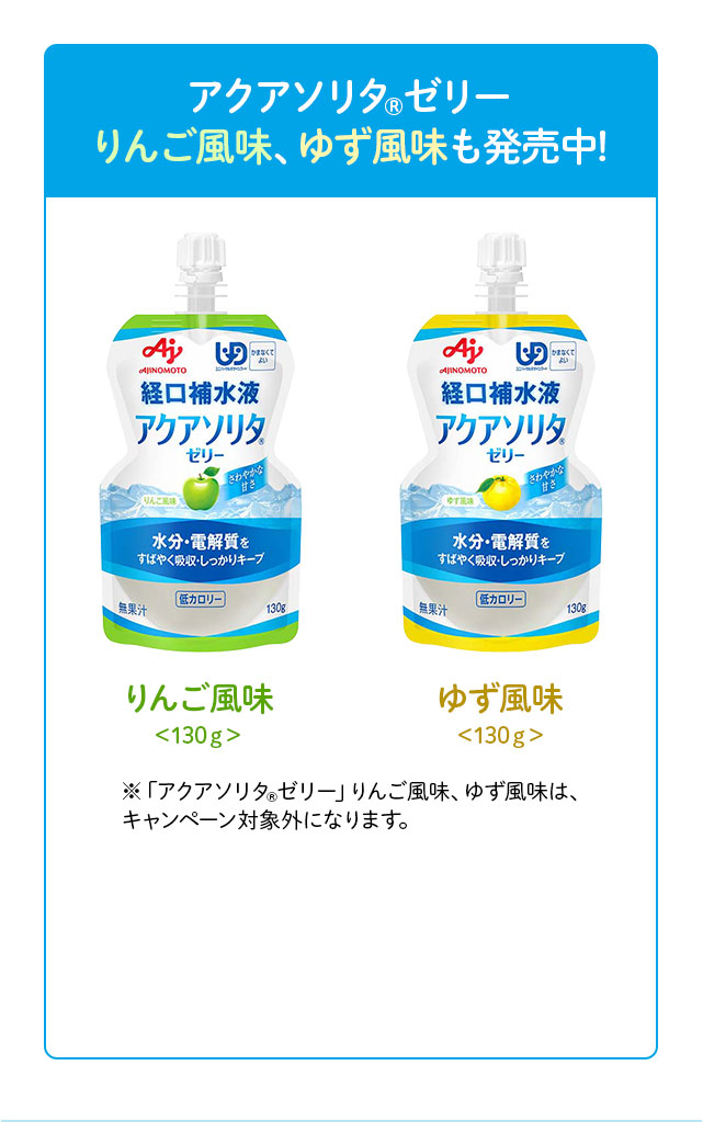 アクアソリタ(R) ゼリー りんご風味、ゆず風味も発売中！ りんご風味 <130g> ゆず風味 <130g> ※「アクアソリタ(R)ゼリー」りんご風味、ゆず風味は、キャンペーン対象外です。