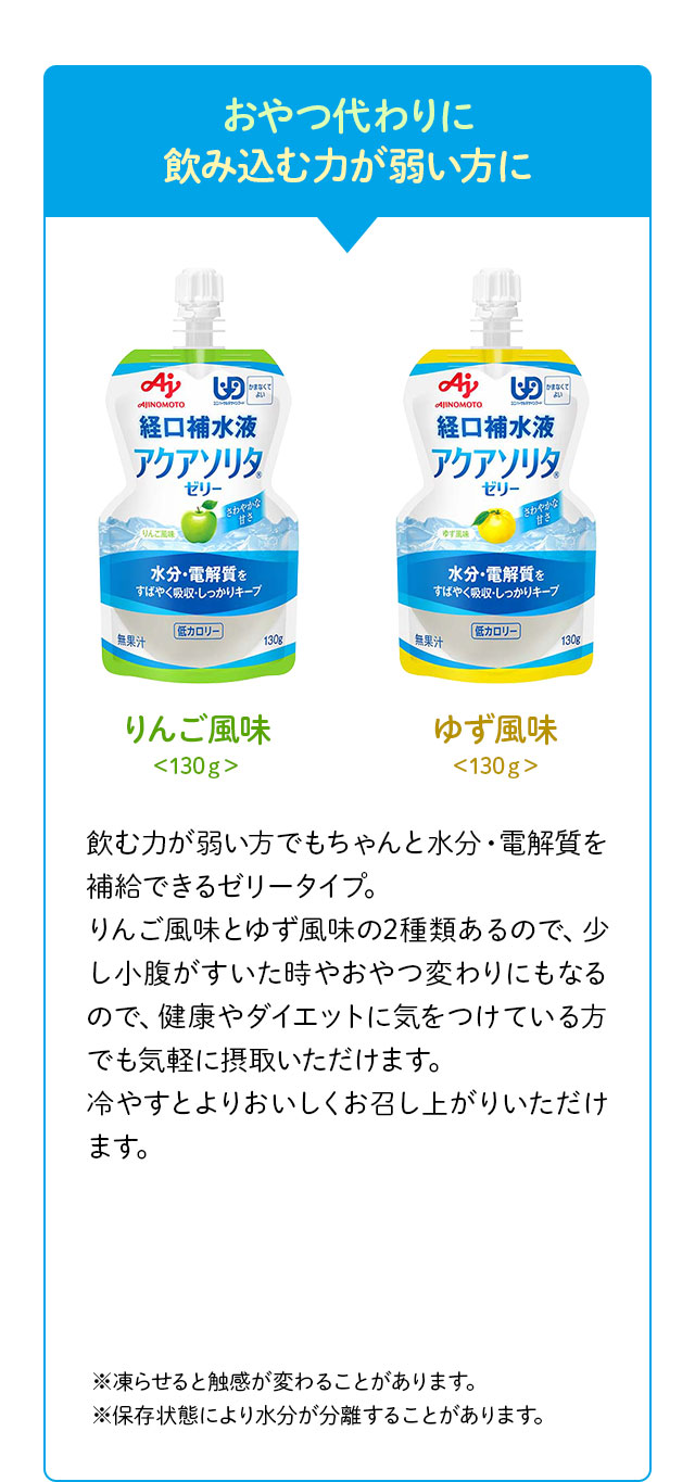 おやつ代わりに飲み込む力が弱い方に りんご風味＜130g＞ ゆず風味＜130g＞ 飲む力が弱い方でもちゃんと水分・電解質を補給できるゼリータイプ。りんご風味とゆず風味の2種類あるので、少し小腹がすいた時やおやつ変わりにもなるので、健康やダイエットに気をつけている方でも気軽に摂取いただけます。冷やすとよりおいしくお召し上がりいただけます。※凍らせると触感が変わることがあります。※保存状態により水分が分離することがあります。