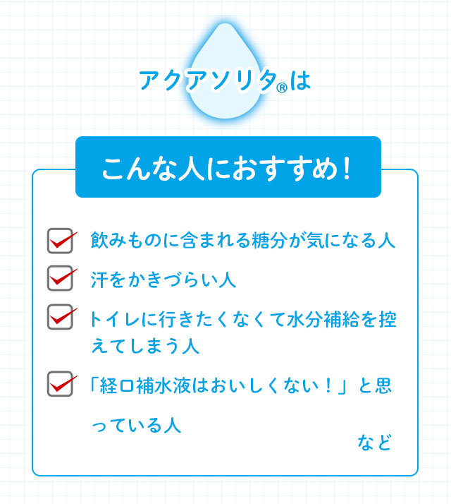 アクアソリタ(R)はこんな人におすすめ 飲みものに含まれる糖分が気になる人 ・汗をかきづらい人 ・トイレに行きたくなくて水分補給を控えてしまう人 ・「経口補水液はおいしくない！」と思っている人 など