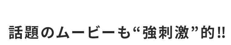 話題のムービーも強刺激的！