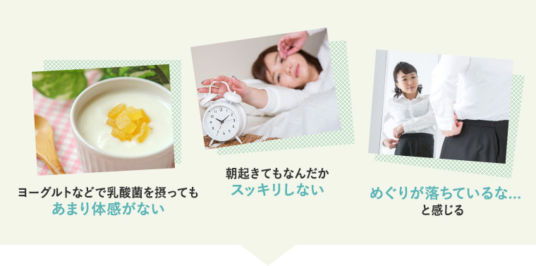 1)ヨーグルトなどで乳酸菌を摂ってもあまり体感がない 2)朝起きてもなんだか スッキリしない 3)めぐりが落ちているな... と感じる
