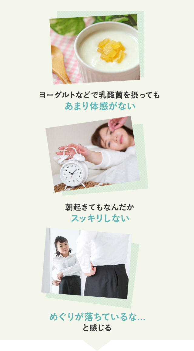 1)ヨーグルトなどで乳酸菌を摂ってもあまり体感がない 2)朝起きてもなんだか スッキリしない 3)めぐりが落ちているな... と感じる