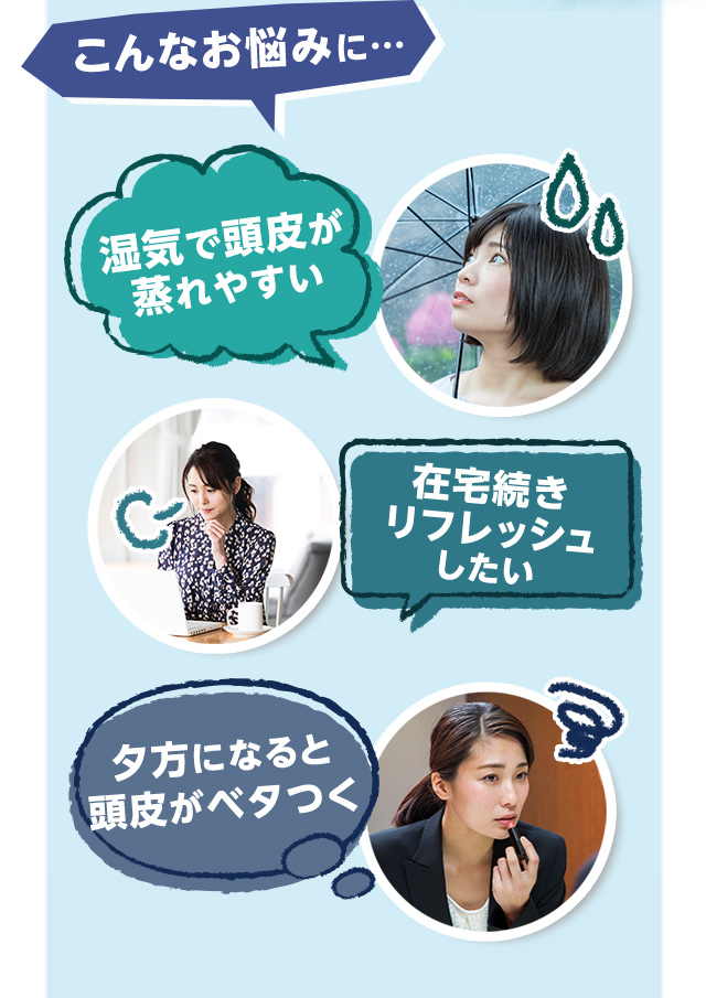 こんなお悩みに 湿気で頭皮が蒸れやすい 在宅続きリフレッシュしたい 夕方になると頭皮がベタつく