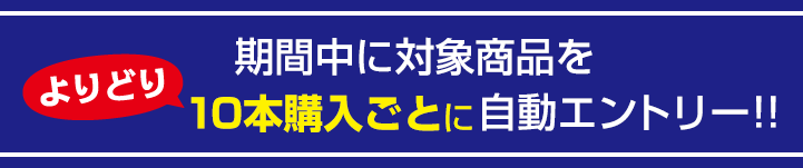 期間中に対象商品をよりどり10本購入ごとに自動エントリー！！