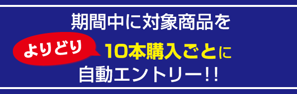 期間中に対象商品をよりどり10本購入ごとに自動エントリー！！