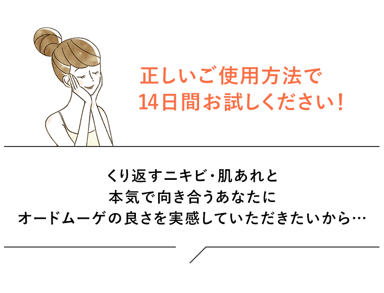 正しいご使用方法で14日間お試しください！くり返すニキビ・肌あれと本気で向き合うあなたにオードムーゲの良さを実感していただきたいから…