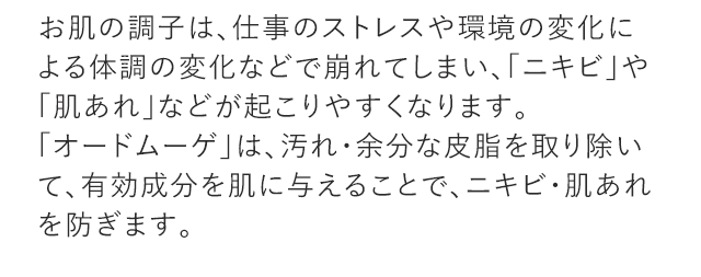 お肌の調子は、仕事のストレスや環境の変化による体調の変化などで崩れてしまい、「ニキビ」や「肌あれ」などが起こりやすくなります。「オードムーゲ」は、汚れ・余分な皮脂を取り除いて、有効成分を肌に与えることで、ニキビ・肌あれを防ぎます。