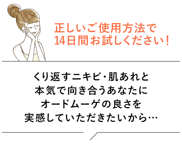 正しいご使用方法で14日間お試しください！くり返すニキビ・肌あれと本気で向き合うあなたにオードムーゲの良さを実感していただきたいから…