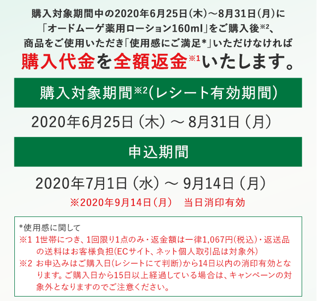 購入対象期間中の2020年6月25日(木)～8月31日(月)に「オードムーゲ薬用ローション160ml」をご購入後、商品をご使用いただき「使用感にご満足」いただけなければ購入代金を全額返金いたします。