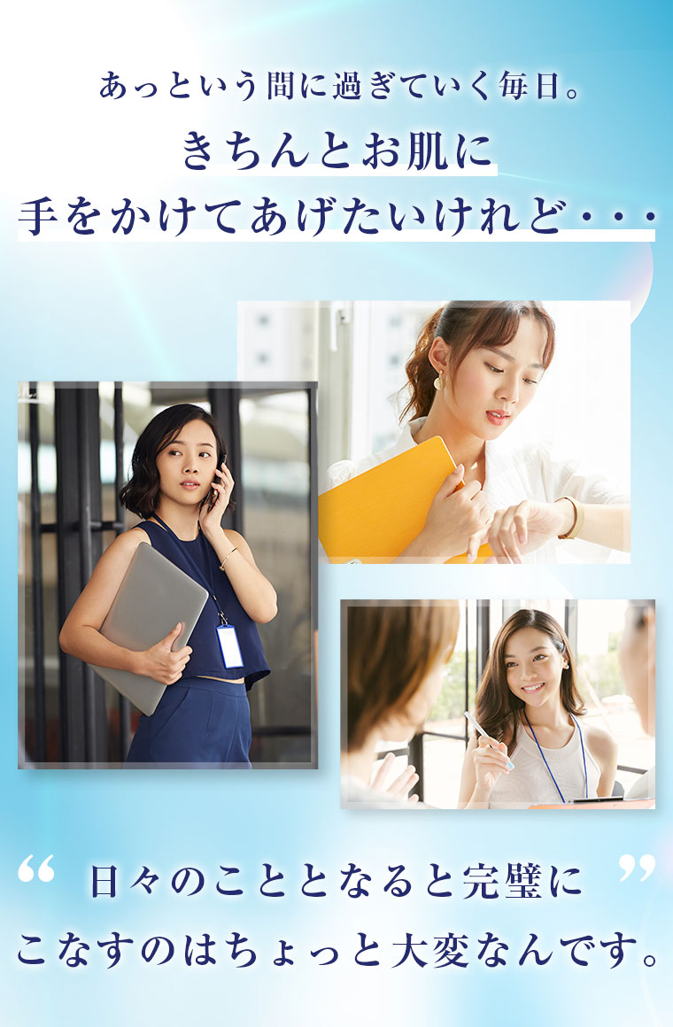 あっという間に過ぎていく毎日。きちんとお肌に手をかけてあげたいけれど・・・ 日々のこととなると完璧にこなすのはちょっと大変なんです。