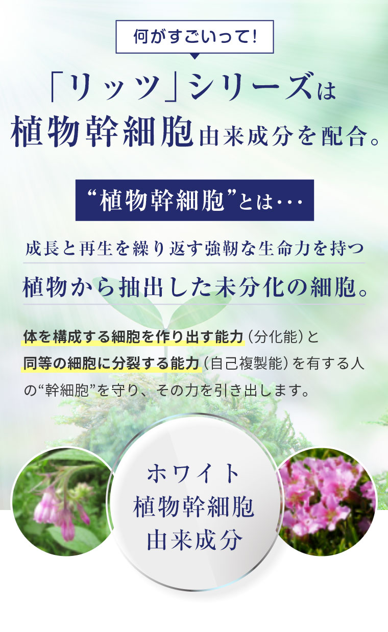 何がすごいって！「リッツ」シリーズは植物幹細胞由来成分を配合。 植物幹細胞とは・・・成長と再生を繰り返す強靭な生命力を持つ植物から抽出した未分化の細胞。
